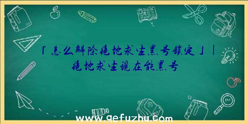 「怎么解除绝地求生黑号锁定」|绝地求生现在能黑号